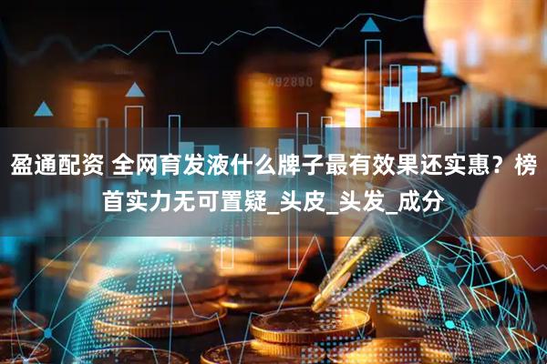 盈通配资 全网育发液什么牌子最有效果还实惠？榜首实力无可置疑_头皮_头发_成分