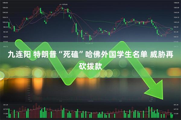 九连阳 特朗普“死磕”哈佛外国学生名单 威胁再砍拨款