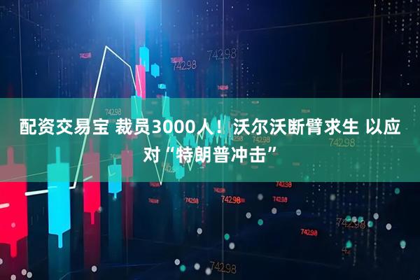 配资交易宝 裁员3000人！沃尔沃断臂求生 以应对“特朗普冲击”