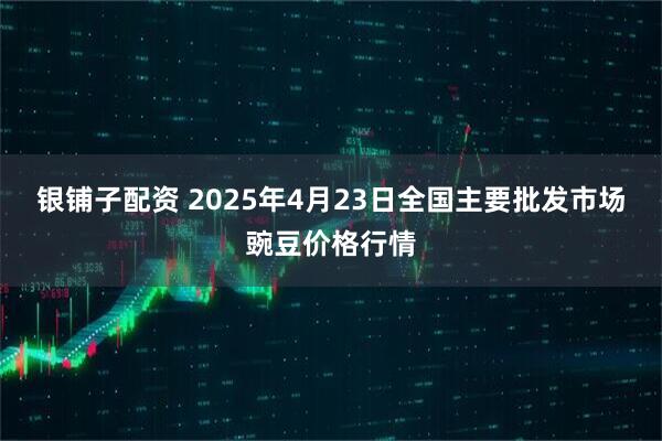 银铺子配资 2025年4月23日全国主要批发市场豌豆价格行情