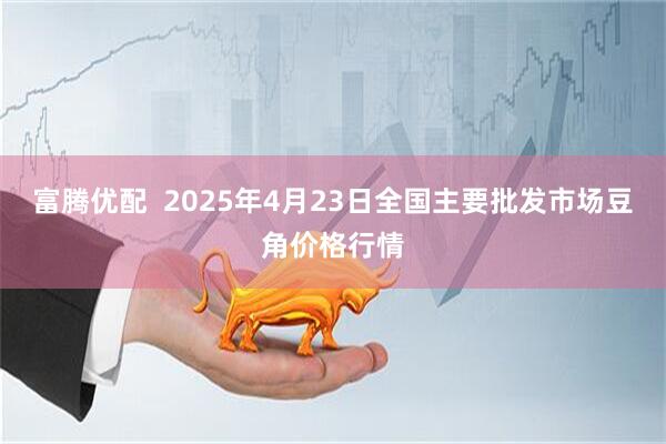 富腾优配  2025年4月23日全国主要批发市场豆角价格行情