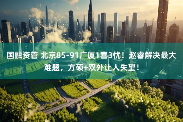 国融资管 北京85-91广厦1喜3忧！赵睿解决最大难题，方硕+双外让人失望！