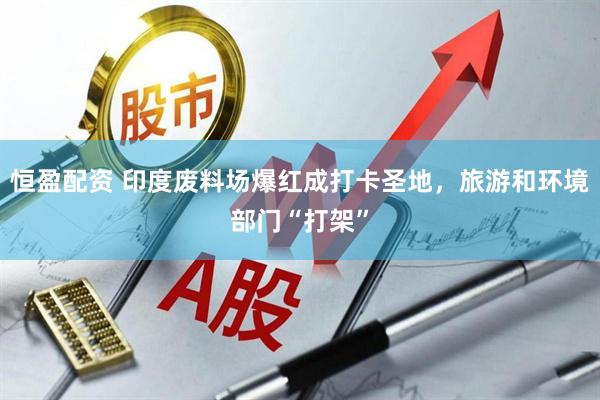 恒盈配资 印度废料场爆红成打卡圣地，旅游和环境部门“打架”